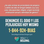 ha sido victima de un incidente de prejuicio o delito de odio en Oregon debido a su raza, color, discapacidad, religion, origen nacional, orientacion sexual o identidad de genero? Denuncie el odio y los perjuicios hot mismo 1-844-924-BIAS StandAgainstHate.Oregon.gov You Belong. 