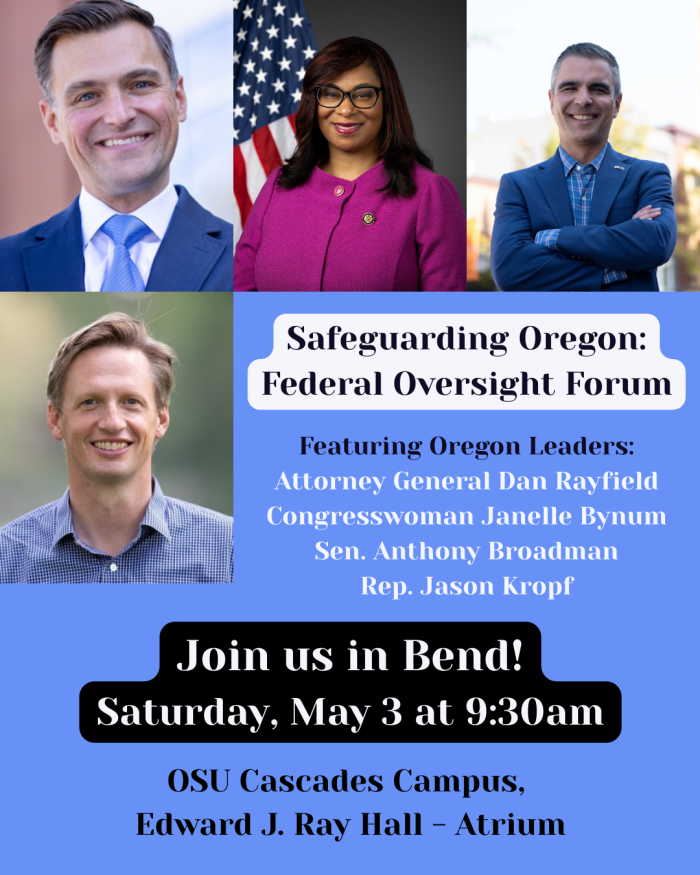 Safeguarding Oregon: Federal Oversight Forum Featuring AG Dan Rayfield, Sen. Anthony Broadman, Rep. Emerson Levy, Rep. Jason Kropf Join us in Bend! Saturday, May 3 at 9:30am, OSU Cascades, Edward J Ray Hall Atrium